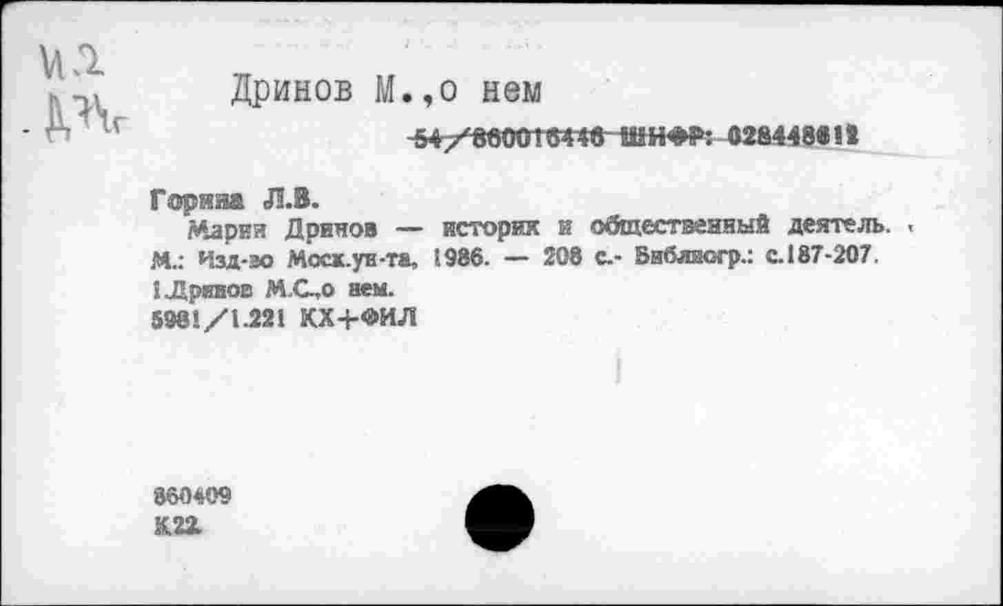 ﻿№
Дринов М.,о нем
-547'800010446 ШИФР: 028448« 12
Горина Л.В.
Марии Дринов — история и общественный деятель. . М.: Изд-во Мосх.ун-та, 5986. — 208 с.- Бнблиогр.: с.187-207.
I Дринов М.С.,0 нем.
5981/1.221 КХ+ФИЛ
860409 К22.